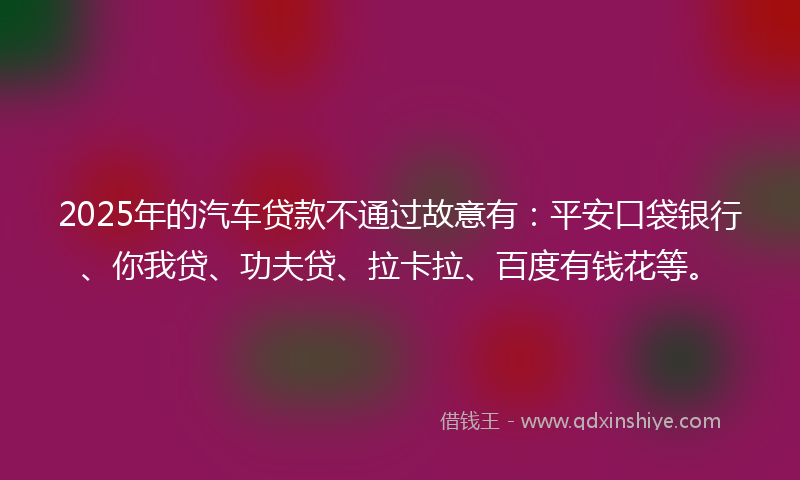 2025年的汽车贷款不通过故意有：平安口袋银行、你我贷、功夫贷、拉卡拉、百度有钱花等。