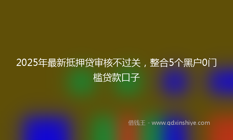 2025年最新抵押贷审核不过关，整合5个黑户0门槛贷款口子