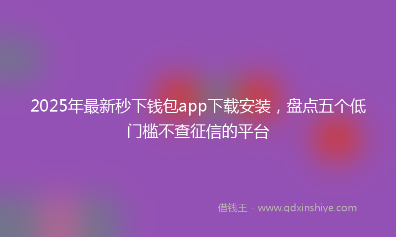 2025年最新秒下钱包app下载安装，盘点五个低门槛不查征信的平台