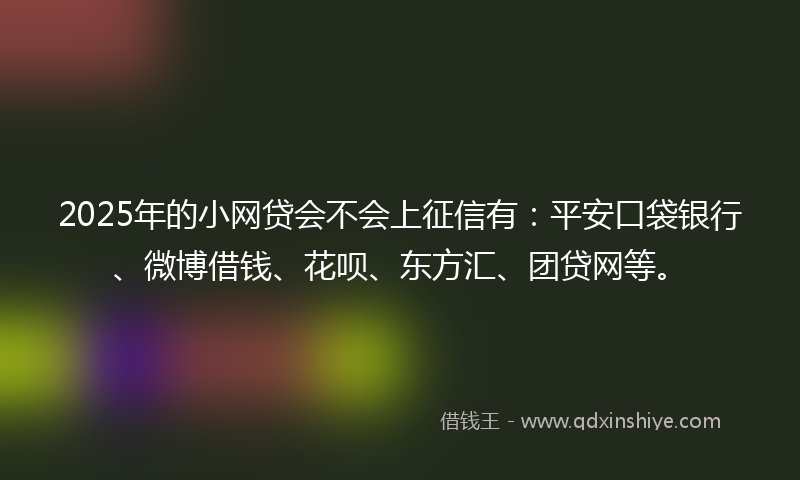 2025年的小网贷会不会上征信有：平安口袋银行、微博借钱、花呗、东方汇、团贷网等。