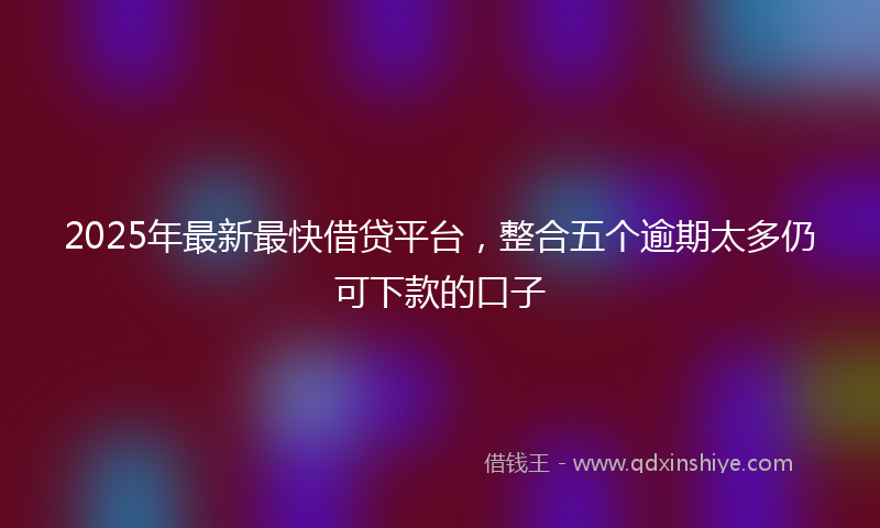 2025年最新最快借贷平台，整合五个逾期太多仍可下款的口子