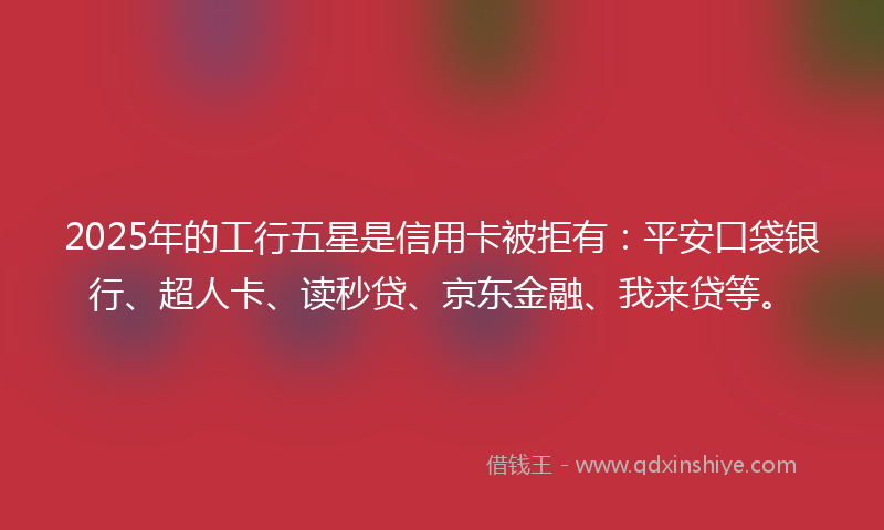 2025年的工行五星是信用卡被拒有：平安口袋银行、超人卡、读秒贷、京东金融、我来贷等。