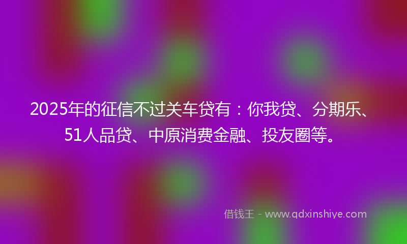 2025年的征信不过关车贷有：你我贷、分期乐、51人品贷、中原消费金融、投友圈等。