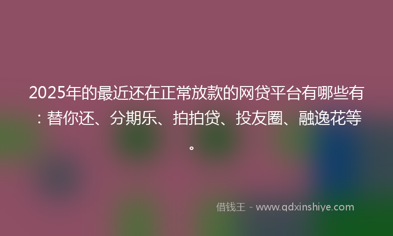 2025年的最近还在正常放款的网贷平台有哪些有：替你还、分期乐、拍拍贷、投友圈、融逸花等。