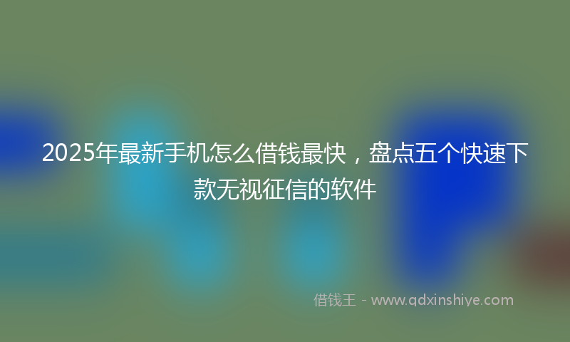 2025年最新手机怎么借钱最快，盘点五个快速下款无视征信的软件