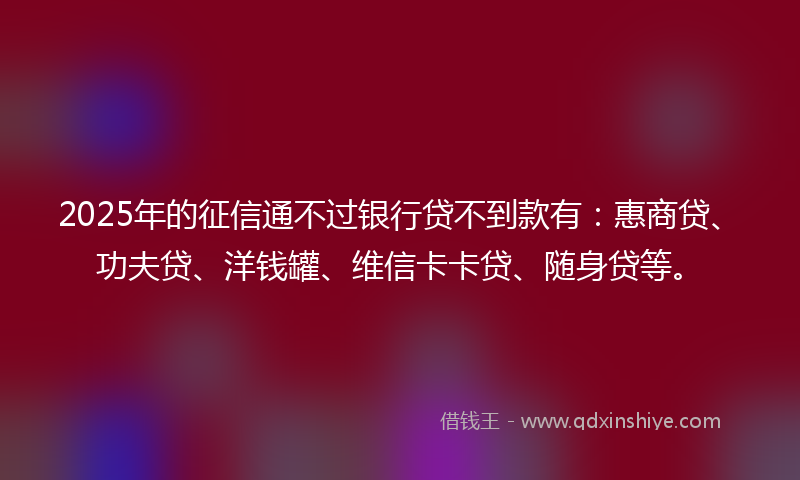 2025年的征信通不过银行贷不到款有：惠商贷、功夫贷、洋钱罐、维信卡卡贷、随身贷等。
