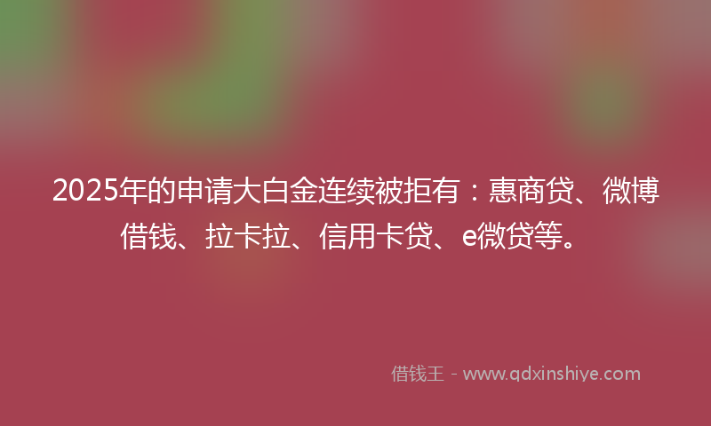 2025年的申请大白金连续被拒有：惠商贷、微博借钱、拉卡拉、信用卡贷、e微贷等。