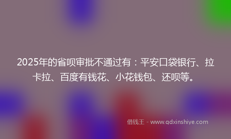 2025年的省呗审批不通过有：平安口袋银行、拉卡拉、百度有钱花、小花钱包、还呗等。