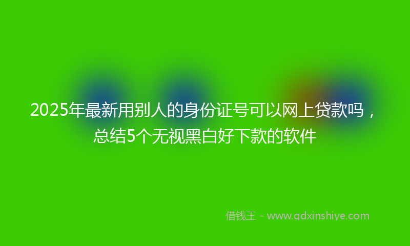 2025年最新用别人的身份证号可以网上贷款吗，总结5个无视黑白好下款的软件