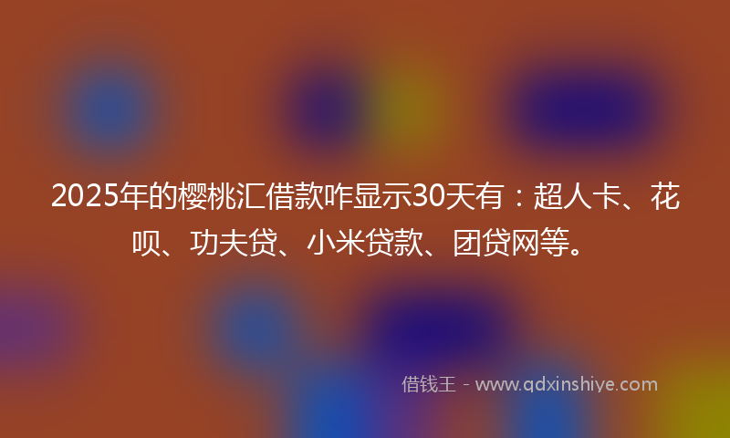 2025年的樱桃汇借款咋显示30天有：超人卡、花呗、功夫贷、小米贷款、团贷网等。