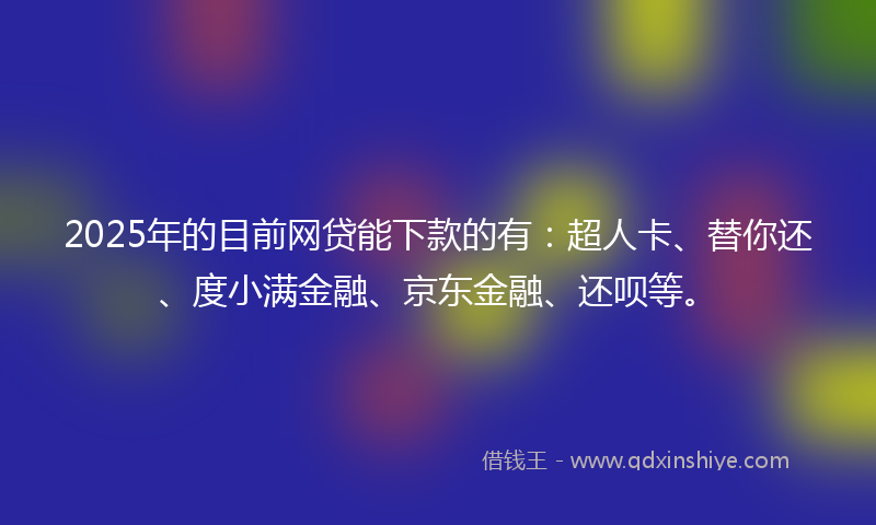 2025年的目前网贷能下款的有：超人卡、替你还、度小满金融、京东金融、还呗等。