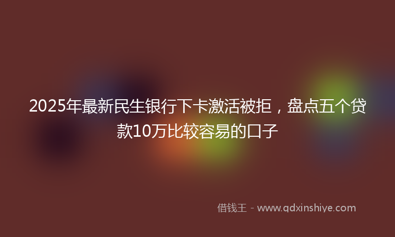 2025年最新民生银行下卡激活被拒，盘点五个贷款10万比较容易的口子