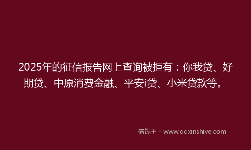 2025年的征信报告网上查询被拒有：你我贷、好期贷、中原消费金融、平安i贷、小米贷款等。