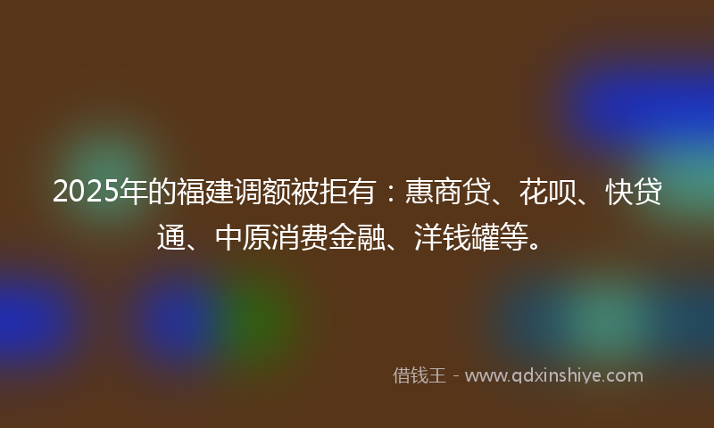 2025年的福建调额被拒有：惠商贷、花呗、快贷通、中原消费金融、洋钱罐等。