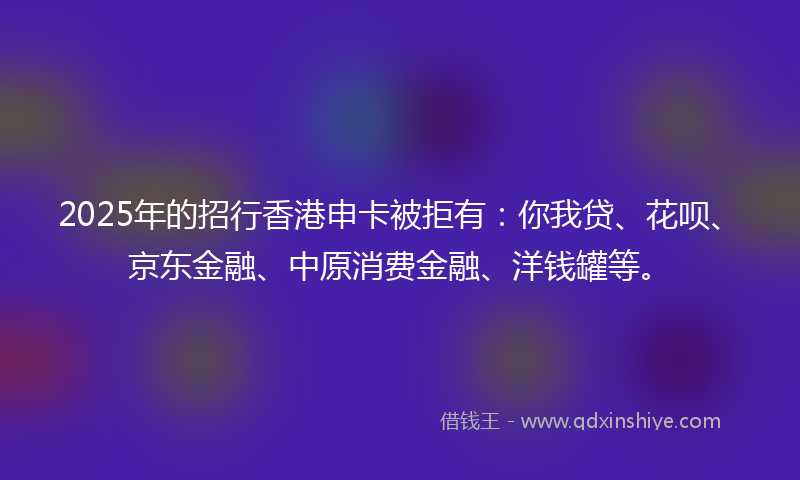 2025年的招行香港申卡被拒有：你我贷、花呗、京东金融、中原消费金融、洋钱罐等。
