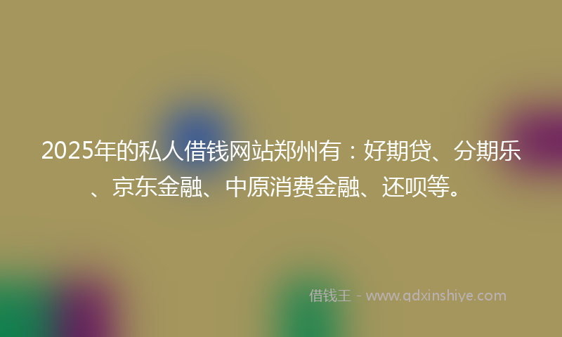2025年的私人借钱网站郑州有：好期贷、分期乐、京东金融、中原消费金融、还呗等。
