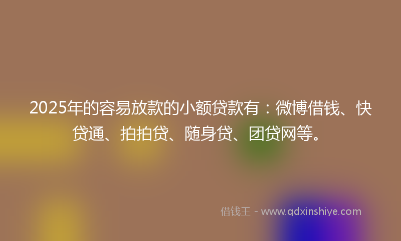 2025年的容易放款的小额贷款有：微博借钱、快贷通、拍拍贷、随身贷、团贷网等。