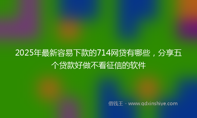 2025年最新容易下款的714网贷有哪些，分享五个贷款好做不看征信的软件