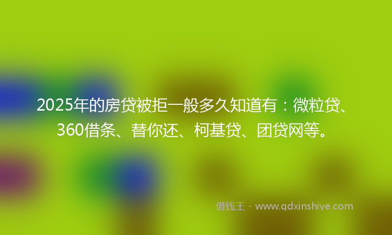 2025年的房贷被拒一般多久知道有：微粒贷、360借条、替你还、柯基贷、团贷网等。