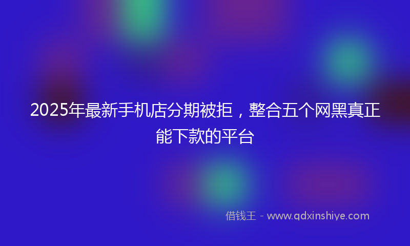 2025年最新手机店分期被拒，整合五个网黑真正能下款的平台