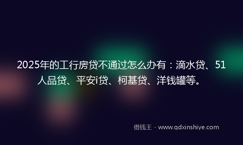2025年的工行房贷不通过怎么办有：滴水贷、51人品贷、平安i贷、柯基贷、洋钱罐等。