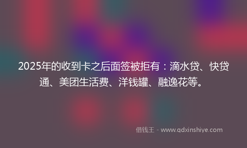 2025年的收到卡之后面签被拒有：滴水贷、快贷通、美团生活费、洋钱罐、融逸花等。