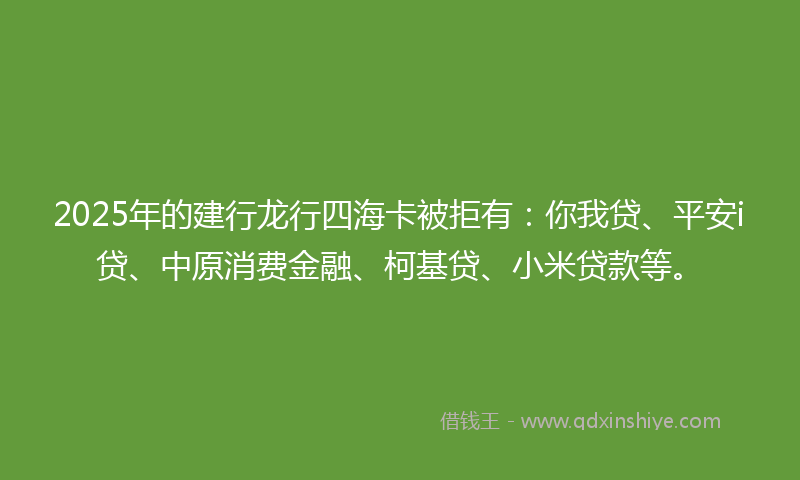 2025年的建行龙行四海卡被拒有：你我贷、平安i贷、中原消费金融、柯基贷、小米贷款等。