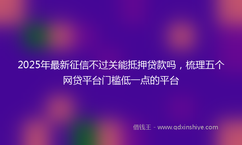 2025年最新征信不过关能抵押贷款吗，梳理五个网贷平台门槛低一点的平台