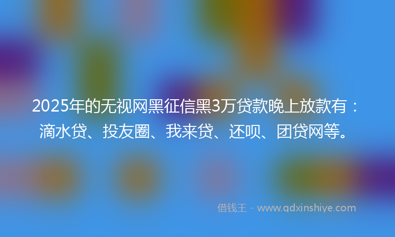 2025年的无视网黑征信黑3万贷款晚上放款有：滴水贷、投友圈、我来贷、还呗、团贷网等。