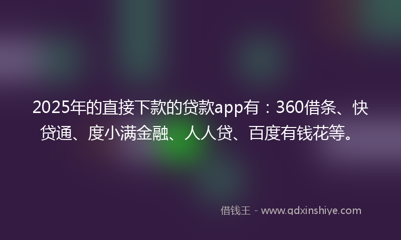 2025年的直接下款的贷款app有：360借条、快贷通、度小满金融、人人贷、百度有钱花等。