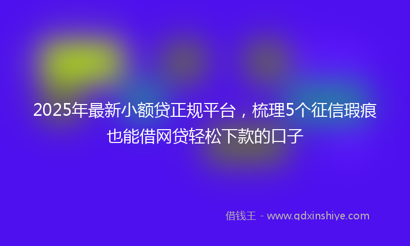 2025年最新小额贷正规平台，梳理5个征信瑕疵也能借网贷轻松下款的口子