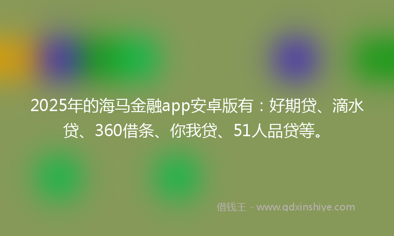 2025年的海马金融app安卓版有：好期贷、滴水贷、360借条、你我贷、51人品贷等。