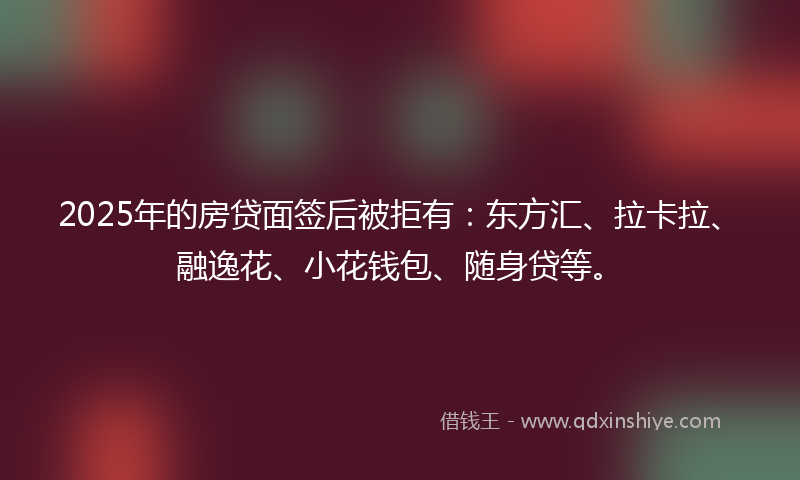 2025年的房贷面签后被拒有：东方汇、拉卡拉、融逸花、小花钱包、随身贷等。