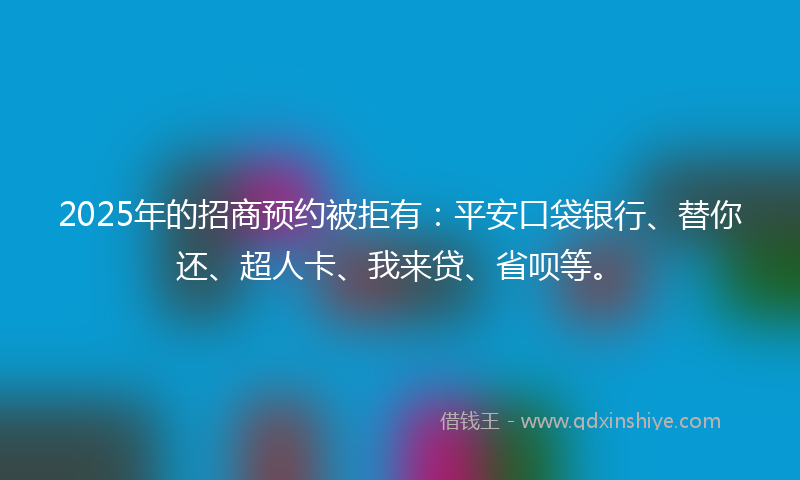 2025年的招商预约被拒有：平安口袋银行、替你还、超人卡、我来贷、省呗等。