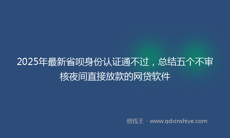 2025年最新省呗身份认证通不过，总结五个不审核夜间直接放款的网贷软件
