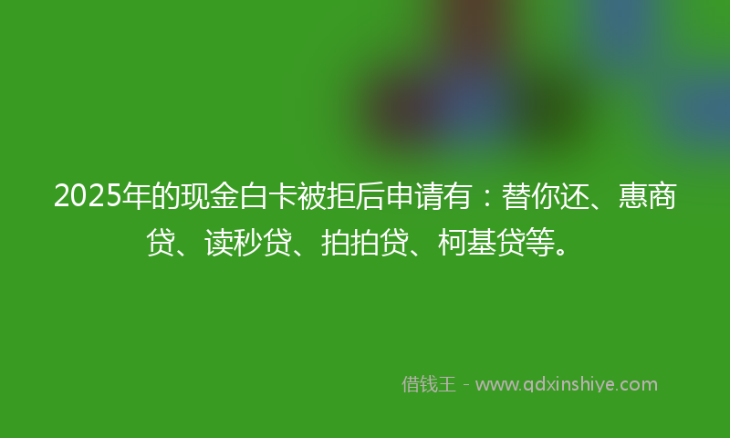2025年的现金白卡被拒后申请有：替你还、惠商贷、读秒贷、拍拍贷、柯基贷等。