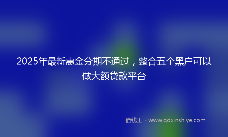 2025年最新惠金分期不通过，整合五个黑户可以做大额贷款平台