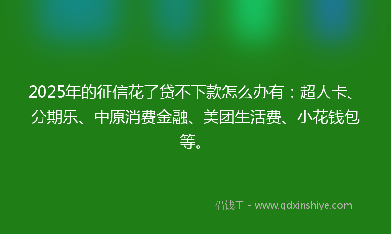 2025年的征信花了贷不下款怎么办有：超人卡、分期乐、中原消费金融、美团生活费、小花钱包等。