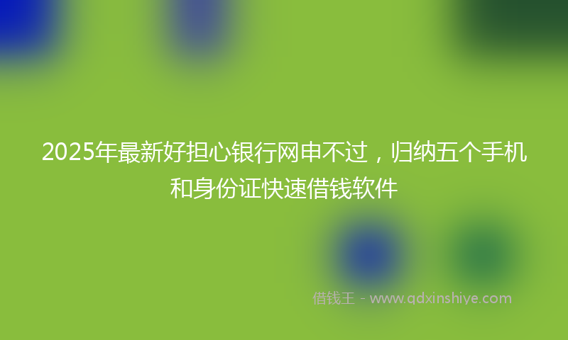 2025年最新好担心银行网申不过，归纳五个手机和身份证快速借钱软件