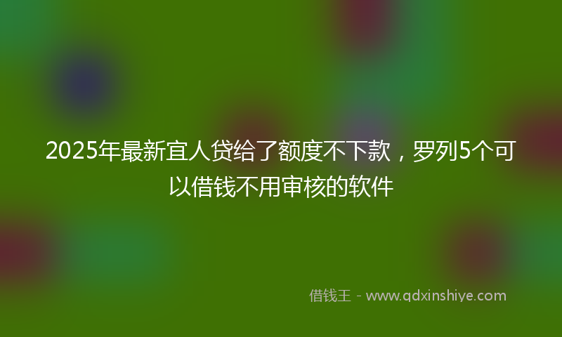 2025年最新宜人贷给了额度不下款，罗列5个可以借钱不用审核的软件
