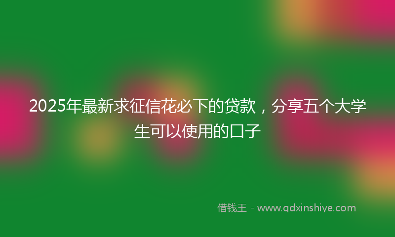 2025年最新求征信花必下的贷款，分享五个大学生可以使用的口子