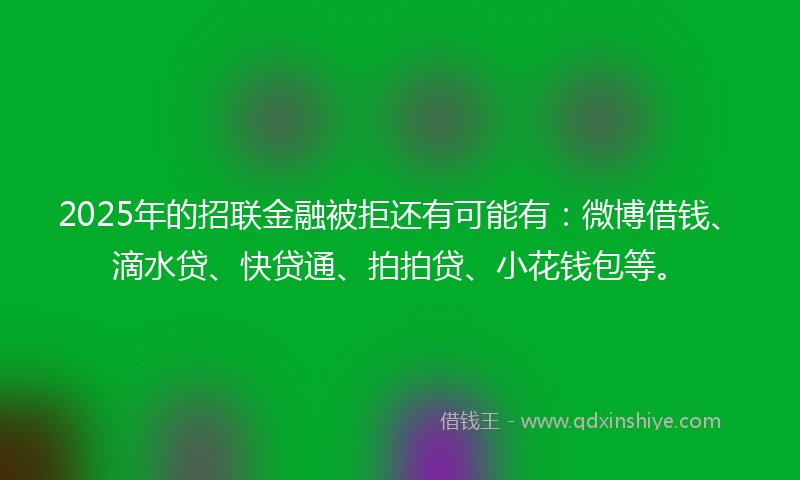 2025年的招联金融被拒还有可能有：微博借钱、滴水贷、快贷通、拍拍贷、小花钱包等。