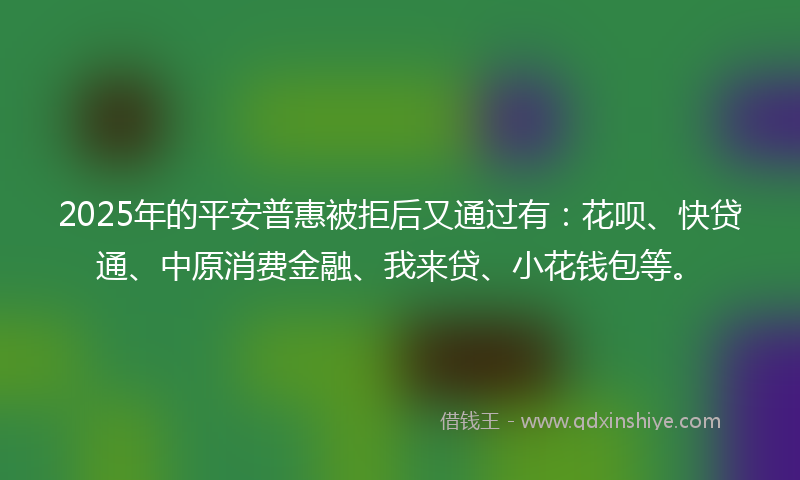 2025年的平安普惠被拒后又通过有：花呗、快贷通、中原消费金融、我来贷、小花钱包等。
