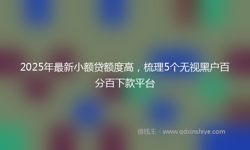 2025年最新小额贷额度高，梳理5个无视黑户百分百下款平台