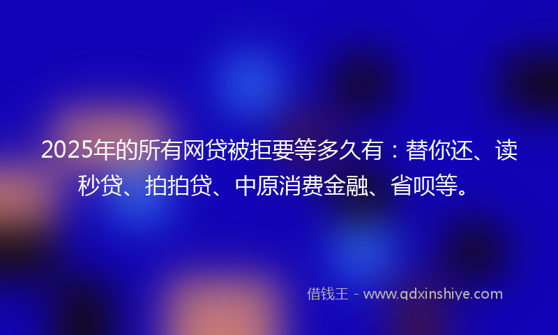 2025年的所有网贷被拒要等多久有：替你还、读秒贷、拍拍贷、中原消费金融、省呗等。