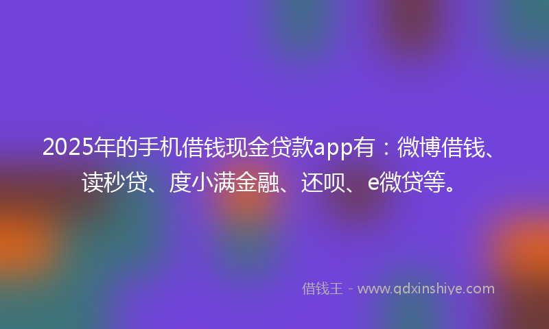2025年的手机借钱现金贷款app有：微博借钱、读秒贷、度小满金融、还呗、e微贷等。