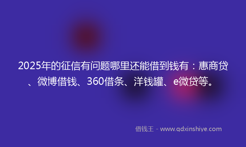2025年的征信有问题哪里还能借到钱有：惠商贷、微博借钱、360借条、洋钱罐、e微贷等。