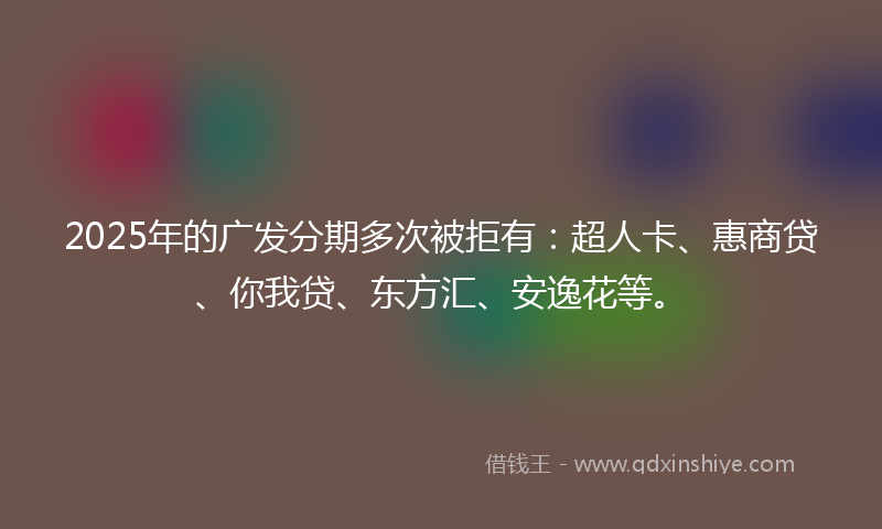 2025年的广发分期多次被拒有：超人卡、惠商贷、你我贷、东方汇、安逸花等。