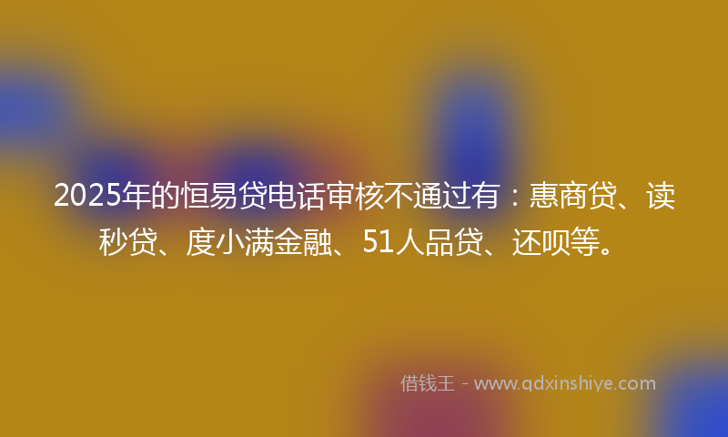 2025年的恒易贷电话审核不通过有：惠商贷、读秒贷、度小满金融、51人品贷、还呗等。
