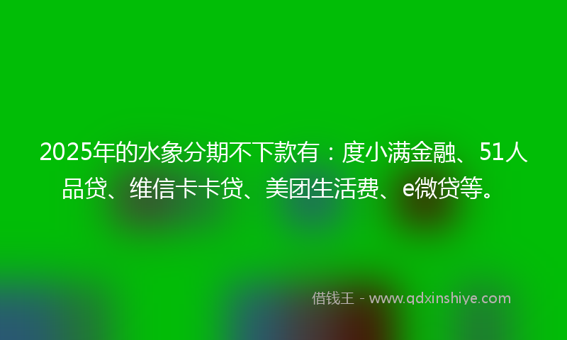 2025年的水象分期不下款有：度小满金融、51人品贷、维信卡卡贷、美团生活费、e微贷等。